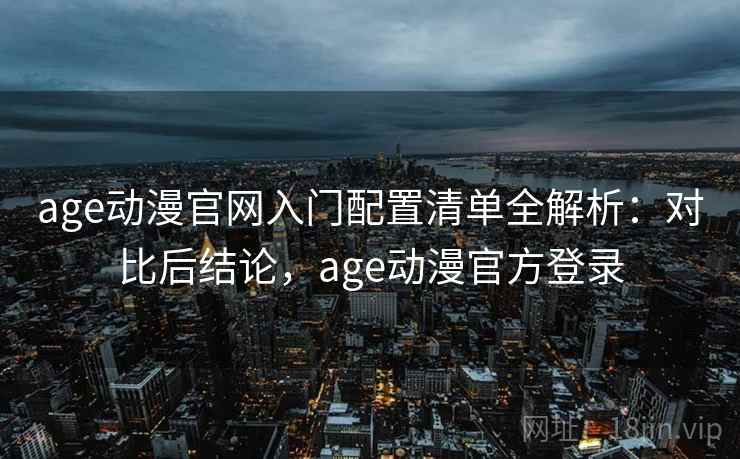 age动漫官网入门配置清单全解析：对比后结论，age动漫官方登录