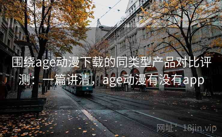 围绕age动漫下载的同类型产品对比评测：一篇讲清，age动漫有没有app