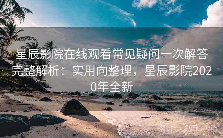 星辰影院在线观看常见疑问一次解答完整解析：实用向整理，星辰影院2020年全新