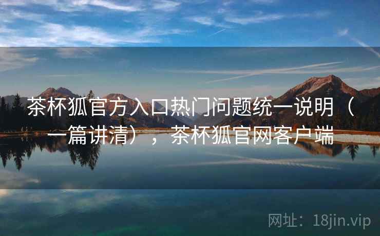 茶杯狐官方入口热门问题统一说明（一篇讲清），茶杯狐官网客户端
