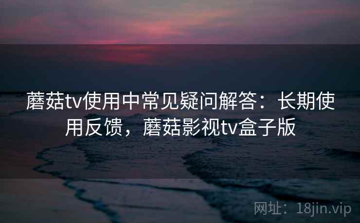 蘑菇tv使用中常见疑问解答：长期使用反馈，蘑菇影视tv盒子版