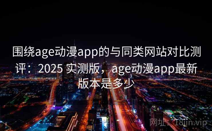 围绕age动漫app的与同类网站对比测评：2025 实测版，age动漫app最新版本是多少