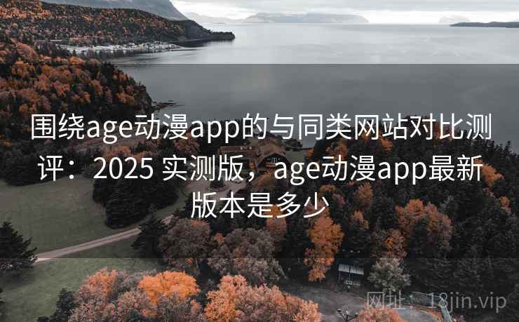 围绕age动漫app的与同类网站对比测评：2025 实测版，age动漫app最新版本是多少