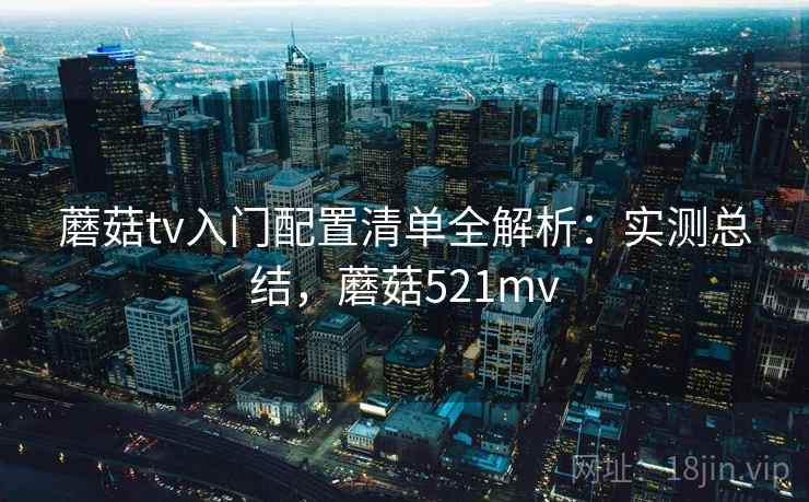 蘑菇tv入门配置清单全解析：实测总结，蘑菇521mv