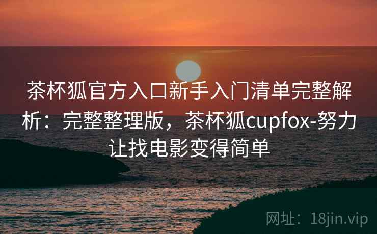 茶杯狐官方入口新手入门清单完整解析：完整整理版，茶杯狐cupfox-努力让找电影变得简单