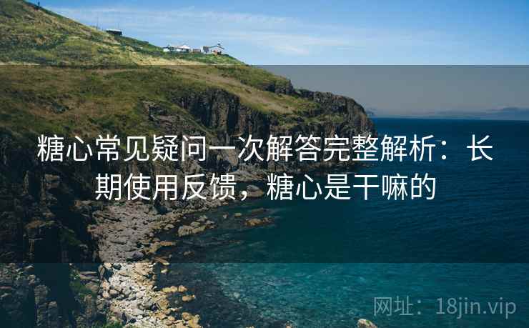 糖心常见疑问一次解答完整解析：长期使用反馈，糖心是干嘛的