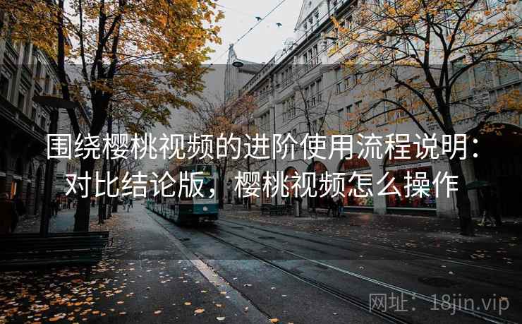 围绕樱桃视频的进阶使用流程说明：对比结论版，樱桃视频怎么操作