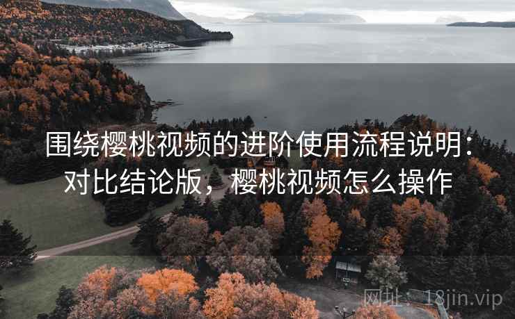 围绕樱桃视频的进阶使用流程说明：对比结论版，樱桃视频怎么操作