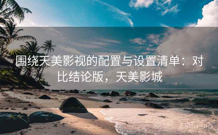 围绕天美影视的配置与设置清单：对比结论版，天美影城