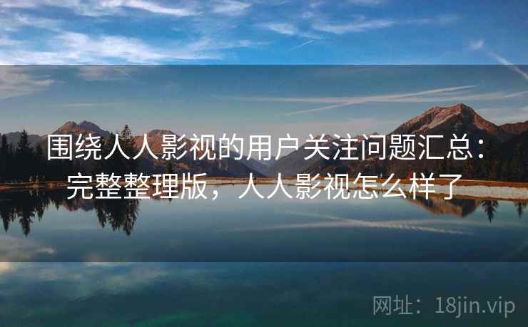 围绕人人影视的用户关注问题汇总：完整整理版，人人影视怎么样了