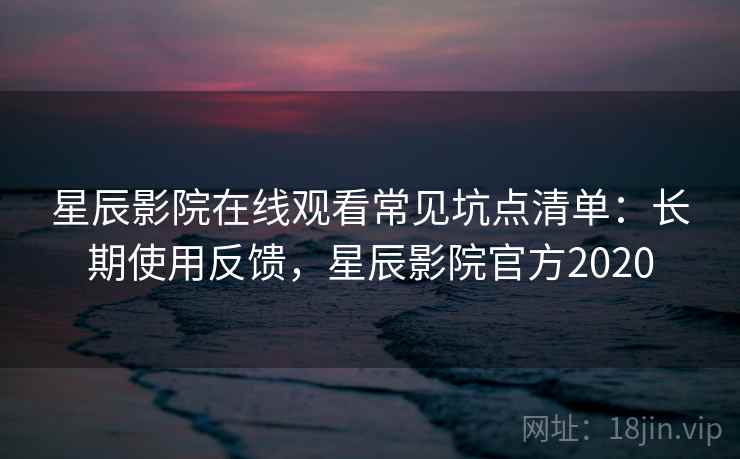 星辰影院在线观看常见坑点清单：长期使用反馈，星辰影院官方2020