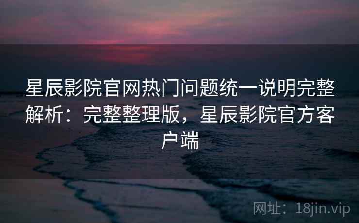 星辰影院官网热门问题统一说明完整解析：完整整理版，星辰影院官方客户端