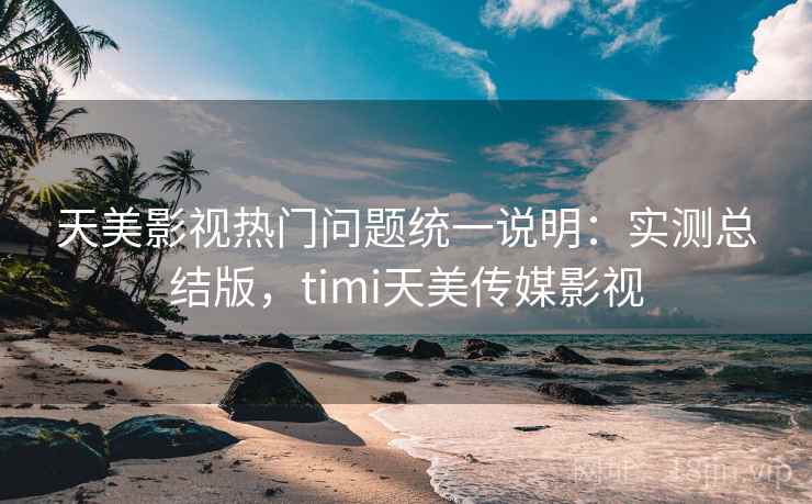 天美影视热门问题统一说明：实测总结版，timi天美传媒影视