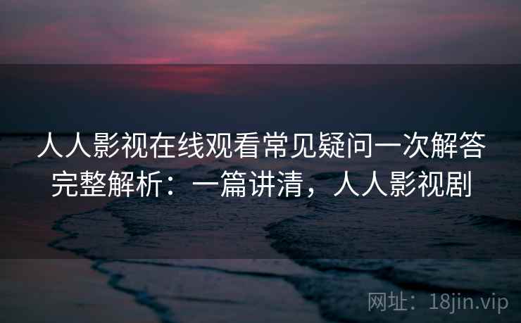 人人影视在线观看常见疑问一次解答完整解析：一篇讲清，人人影视剧