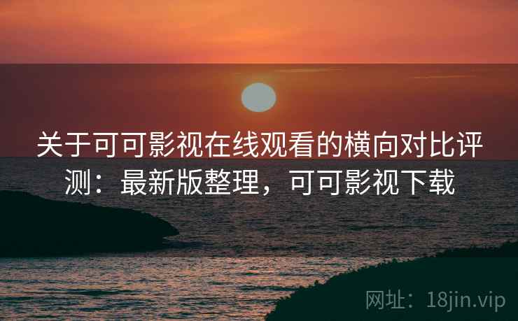 关于可可影视在线观看的横向对比评测：最新版整理，可可影视下载