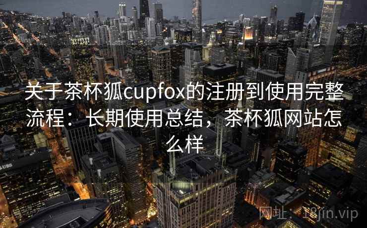 关于茶杯狐cupfox的注册到使用完整流程：长期使用总结，茶杯狐网站怎么样