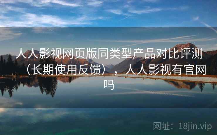 人人影视网页版同类型产品对比评测（长期使用反馈），人人影视有官网吗