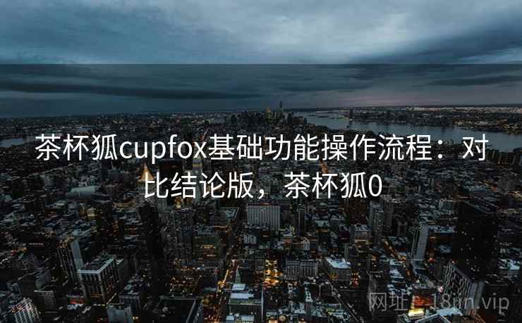 茶杯狐cupfox基础功能操作流程：对比结论版，茶杯狐0