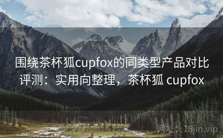 围绕茶杯狐cupfox的同类型产品对比评测：实用向整理，茶杯狐 cupfox