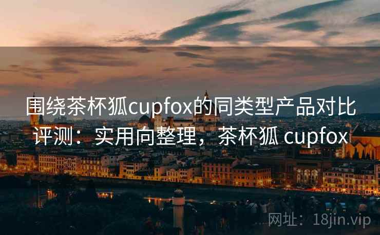 围绕茶杯狐cupfox的同类型产品对比评测：实用向整理，茶杯狐 cupfox