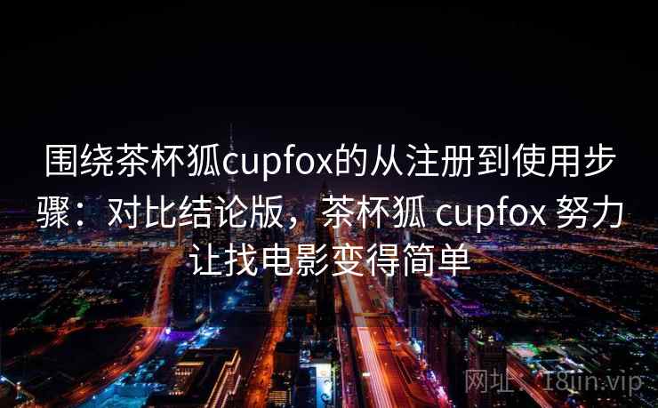 围绕茶杯狐cupfox的从注册到使用步骤：对比结论版，茶杯狐 cupfox 努力让找电影变得简单