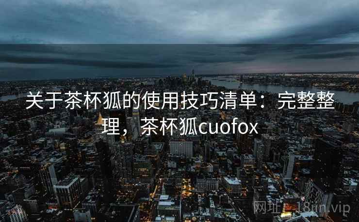 关于茶杯狐的使用技巧清单：完整整理，茶杯狐cuofox