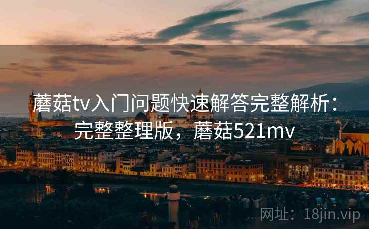 蘑菇tv入门问题快速解答完整解析：完整整理版，蘑菇521mv