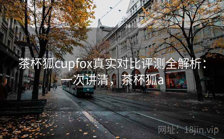 茶杯狐cupfox真实对比评测全解析：一次讲清，茶杯狐a