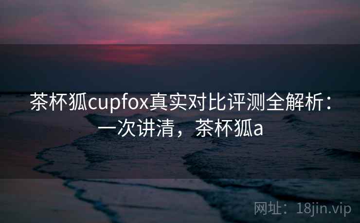 茶杯狐cupfox真实对比评测全解析：一次讲清，茶杯狐a
