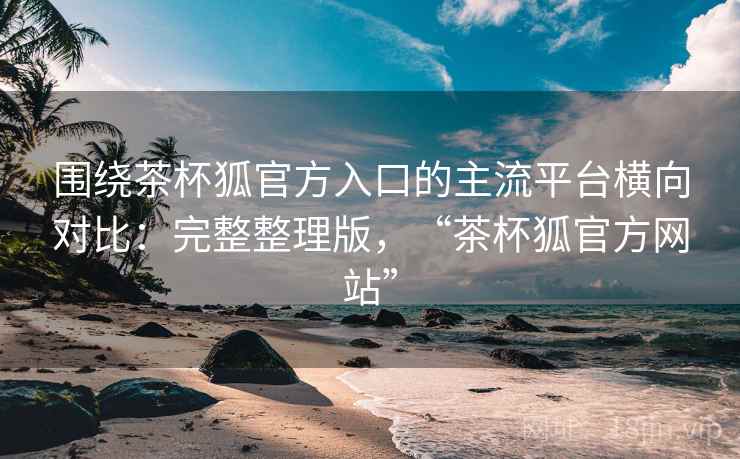 围绕茶杯狐官方入口的主流平台横向对比：完整整理版，“茶杯狐官方网站”