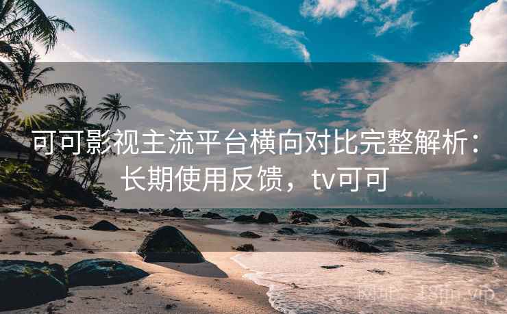 可可影视主流平台横向对比完整解析：长期使用反馈，tv可可