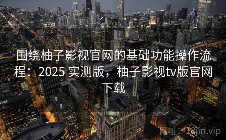 围绕柚子影视官网的基础功能操作流程：2025 实测版，柚子影视tv版官网下载