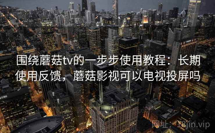 围绕蘑菇tv的一步步使用教程：长期使用反馈，蘑菇影视可以电视投屏吗