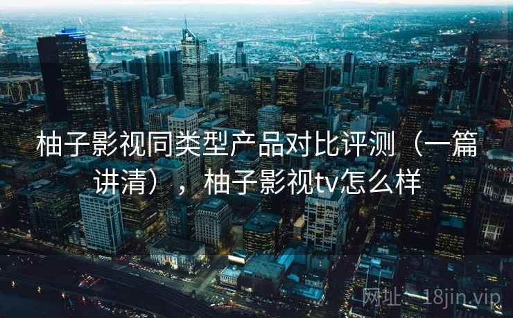 柚子影视同类型产品对比评测（一篇讲清），柚子影视tv怎么样