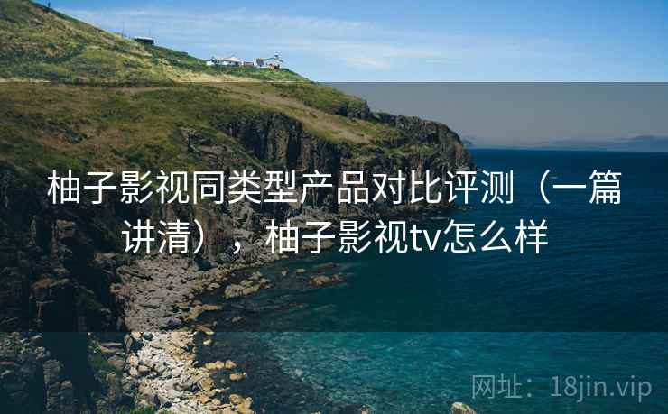 柚子影视同类型产品对比评测（一篇讲清），柚子影视tv怎么样