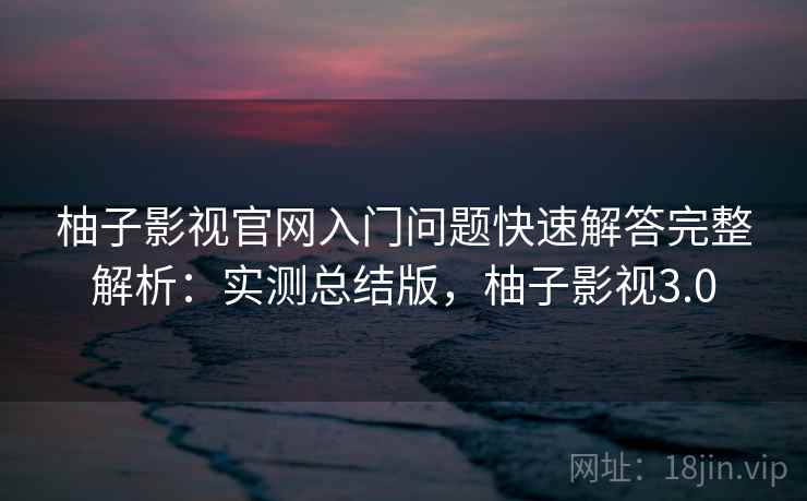 柚子影视官网入门问题快速解答完整解析：实测总结版，柚子影视3.0