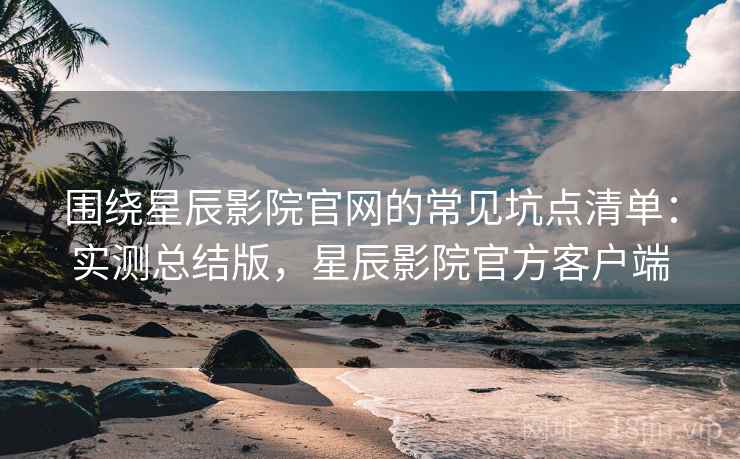 围绕星辰影院官网的常见坑点清单：实测总结版，星辰影院官方客户端