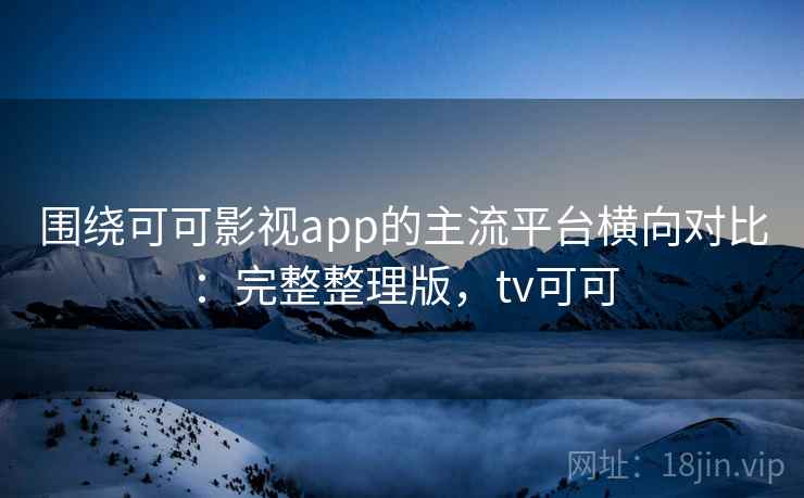围绕可可影视app的主流平台横向对比：完整整理版，tv可可