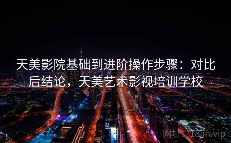 天美影院基础到进阶操作步骤：对比后结论，天美艺术影视培训学校
