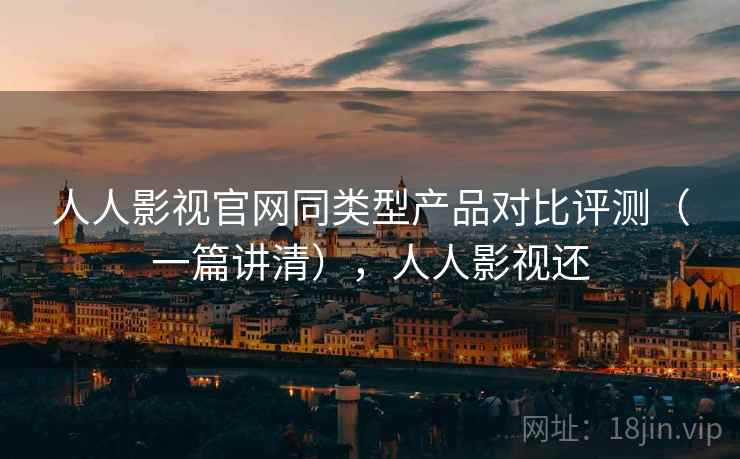 人人影视官网同类型产品对比评测(一篇讲清),人人影视还 人人影视官网同类型产品对比评测(一篇讲清),人人影视还