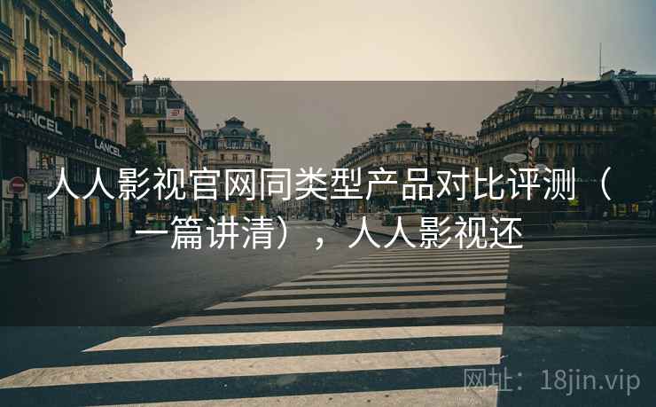 人人影视官网同类型产品对比评测（一篇讲清），人人影视还