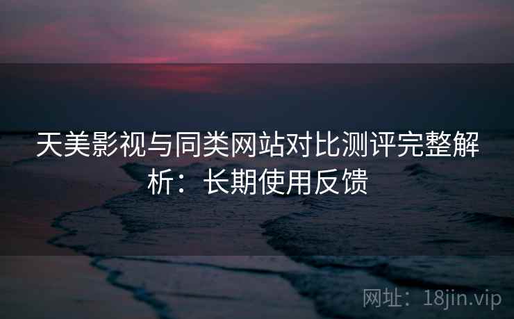 天美影视与同类网站对比测评完整解析:长期使用反馈 天美影视与同类网站对比测评完整解析:长期使用反馈
