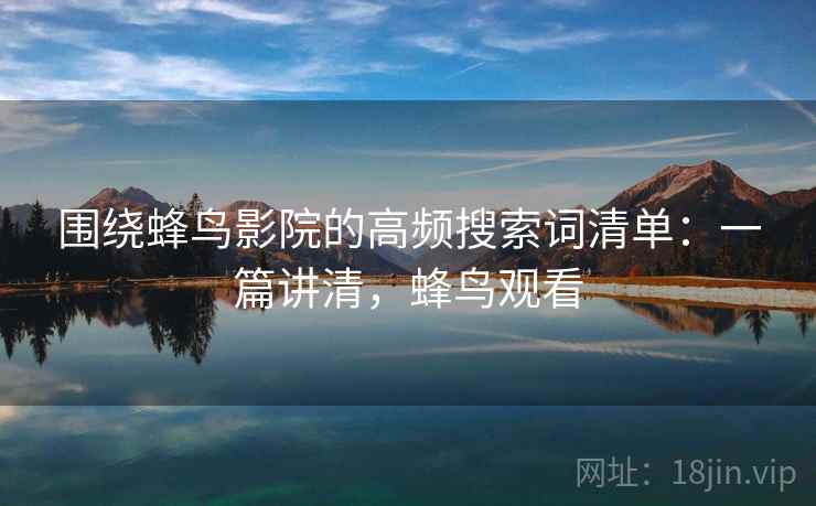 围绕蜂鸟影院的高频搜索词清单：一篇讲清，蜂鸟观看