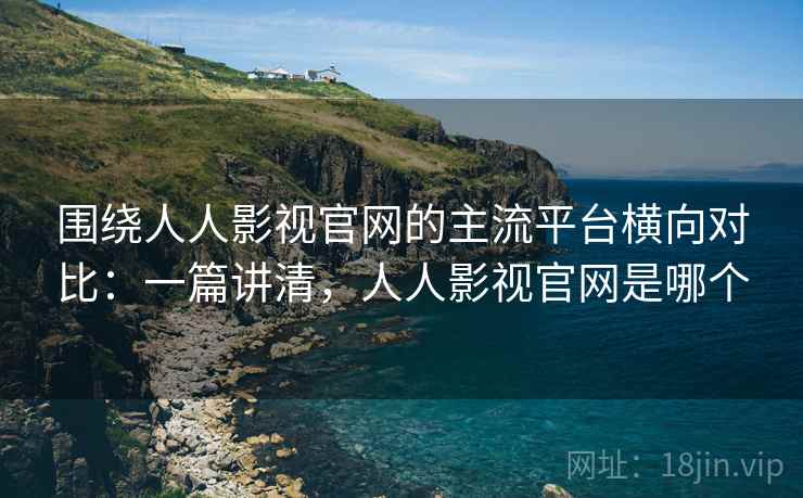 围绕人人影视官网的主流平台横向对比：一篇讲清，人人影视官网是哪个