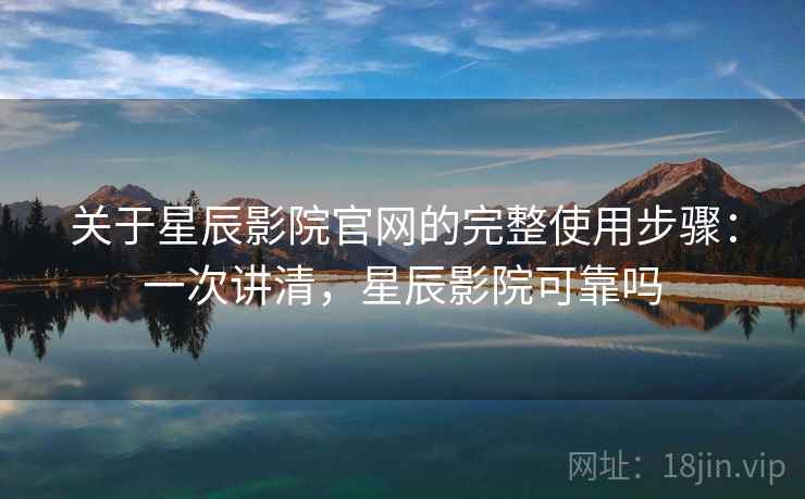关于星辰影院官网的完整使用步骤：一次讲清，星辰影院可靠吗