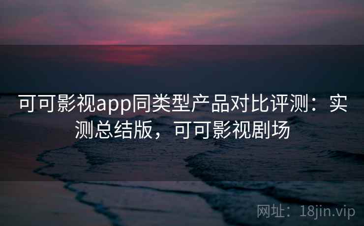 可可影视app同类型产品对比评测:实测总结版,可可影视剧场 可可影视app同类型产品对比评测:实测总结版,可可影视剧场