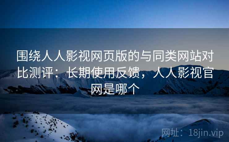 围绕人人影视网页版的与同类网站对比测评：长期使用反馈，人人影视官网是哪个