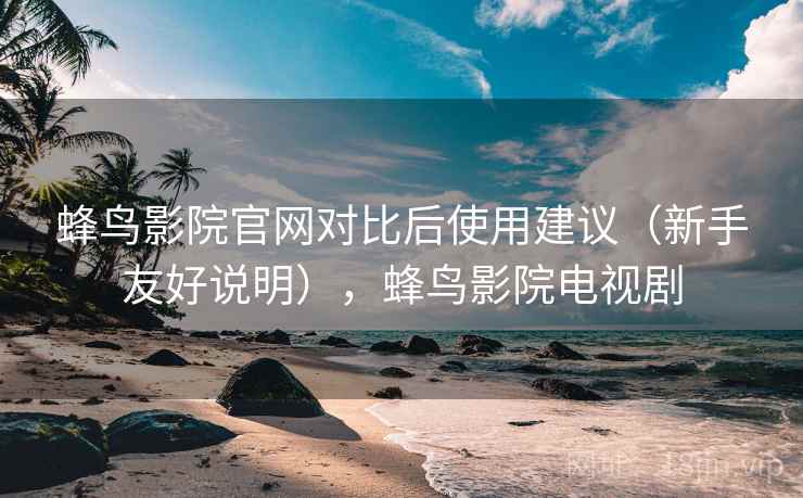 蜂鸟影院官网对比后使用建议（新手友好说明），蜂鸟影院电视剧