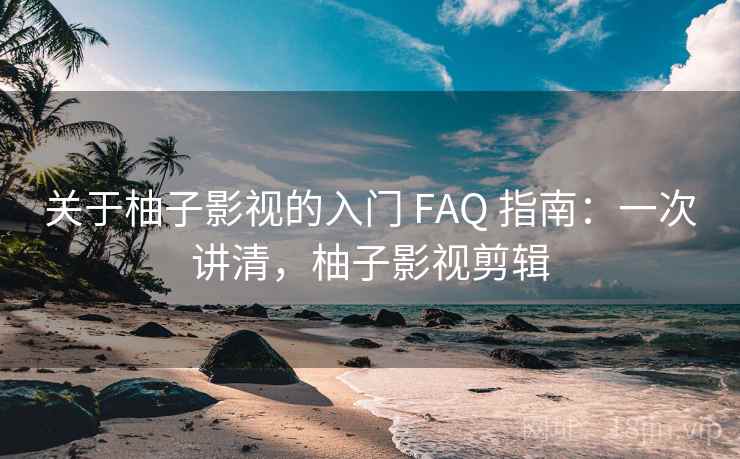 关于柚子影视的入门 FAQ 指南:一次讲清,柚子影视剪辑 关于柚子影视的入门 FAQ 指南:一次讲清,柚子影视剪辑