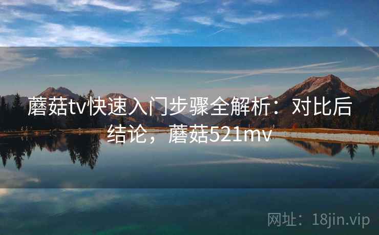 蘑菇tv快速入门步骤全解析：对比后结论，蘑菇521mv